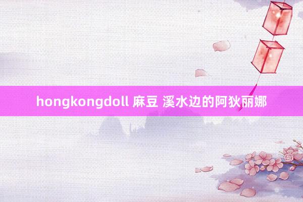 hongkongdoll 麻豆 溪水边的阿狄丽娜