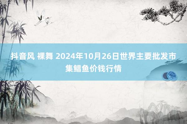 抖音风 裸舞 2024年10月26日世界主要批发市集鲳鱼价钱行情