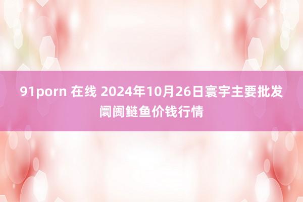 91porn 在线 2024年10月26日寰宇主要批发阛阓鲢鱼价钱行情