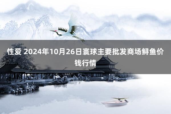 性爱 2024年10月26日寰球主要批发商场鲟鱼价钱行情