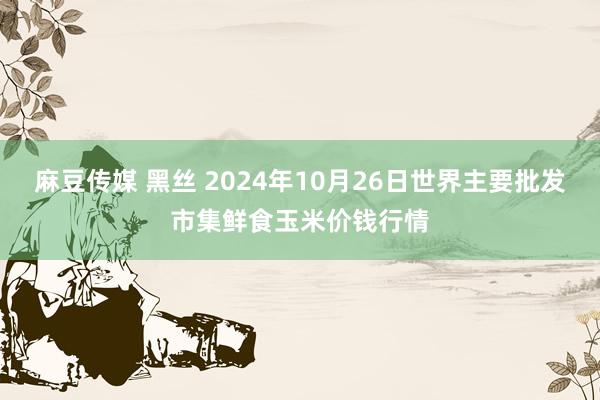 麻豆传媒 黑丝 2024年10月26日世界主要批发市集鲜食玉米价钱行情