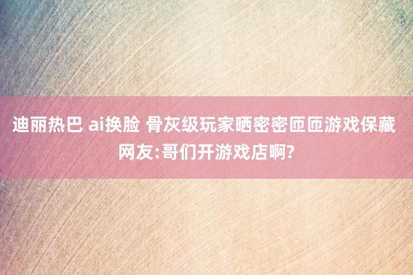 迪丽热巴 ai换脸 骨灰级玩家晒密密匝匝游戏保藏 网友:哥们开游戏店啊?