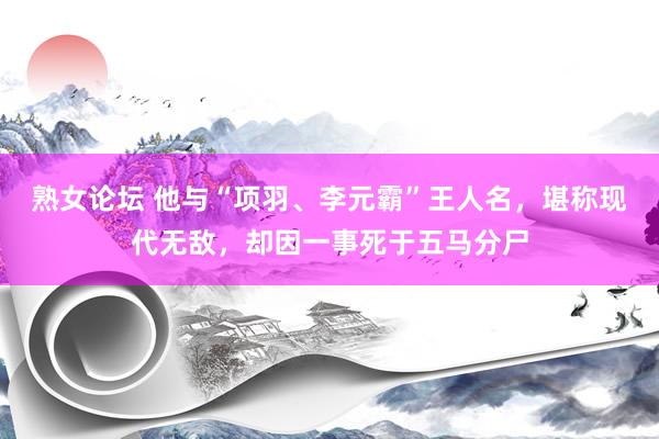 熟女论坛 他与“项羽、李元霸”王人名，堪称现代无敌，却因一事死于五马分尸