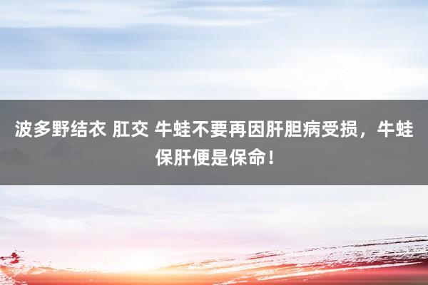 波多野结衣 肛交 牛蛙不要再因肝胆病受损，牛蛙保肝便是保命！