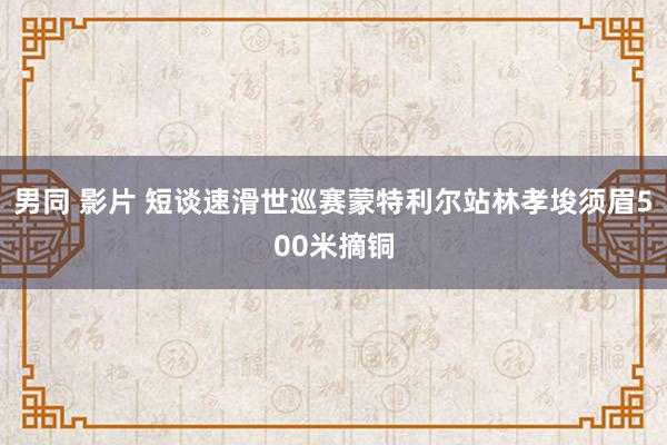 男同 影片 短谈速滑世巡赛蒙特利尔站林孝埈须眉500米摘铜