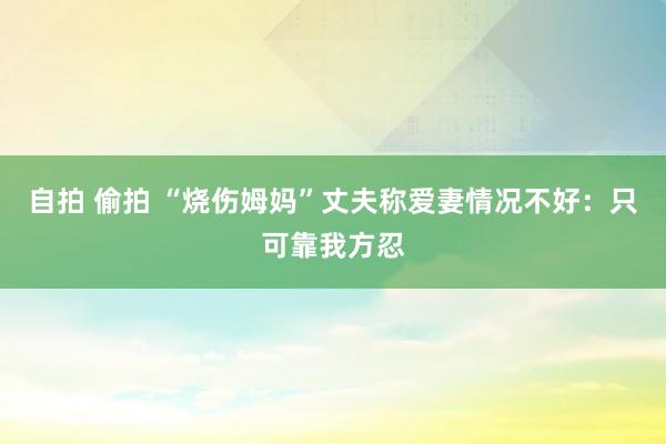 自拍 偷拍 “烧伤姆妈”丈夫称爱妻情况不好：只可靠我方忍