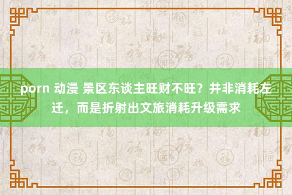 porn 动漫 景区东谈主旺财不旺？并非消耗左迁，而是折射出文旅消耗升级需求