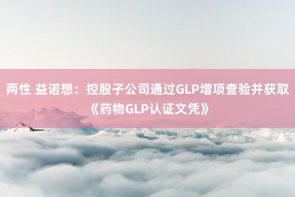 两性 益诺想：控股子公司通过GLP增项查验并获取《药物GLP认证文凭》