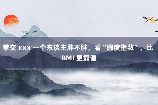 拳交 xxx 一个东谈主胖不胖，看“圆度指数”，比 BMI 更靠谱