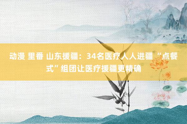 动漫 里番 山东援疆：34名医疗人人进疆 “点餐式”组团让医疗援疆更精确