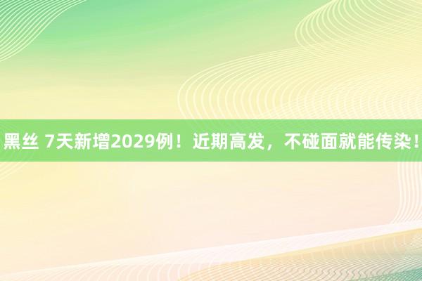 黑丝 7天新增2029例！近期高发，不碰面就能传染！