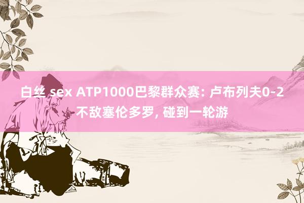 白丝 sex ATP1000巴黎群众赛: 卢布列夫0-2不敌塞伦多罗， 碰到一轮游