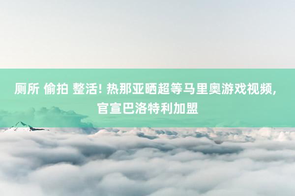 厕所 偷拍 整活! 热那亚晒超等马里奥游戏视频， 官宣巴洛特利加盟