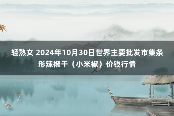 轻熟女 2024年10月30日世界主要批发市集条形辣椒干（小米椒）价钱行情