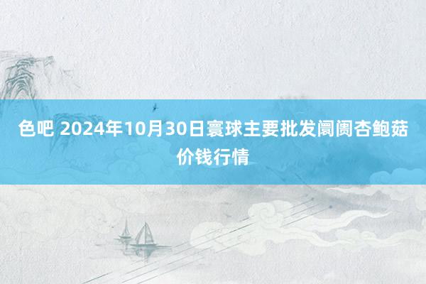 色吧 2024年10月30日寰球主要批发阛阓杏鲍菇价钱行情