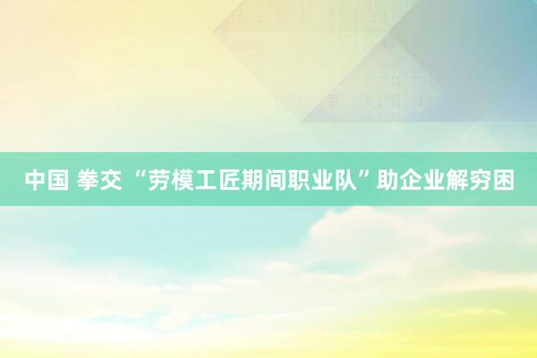 中国 拳交 “劳模工匠期间职业队”助企业解穷困