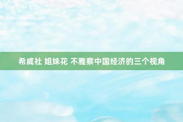 希威社 姐妹花 不雅察中国经济的三个视角