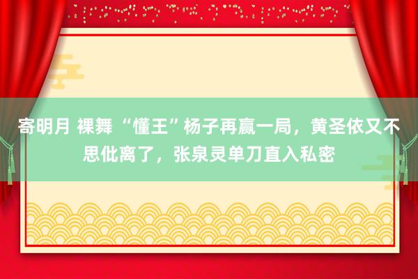 寄明月 裸舞 “懂王”杨子再赢一局，黄圣依又不思仳离了，张泉灵单刀直入私密