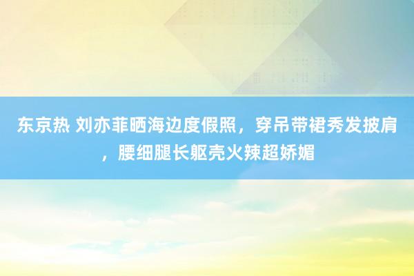 东京热 刘亦菲晒海边度假照，穿吊带裙秀发披肩，腰细腿长躯壳火辣超娇媚