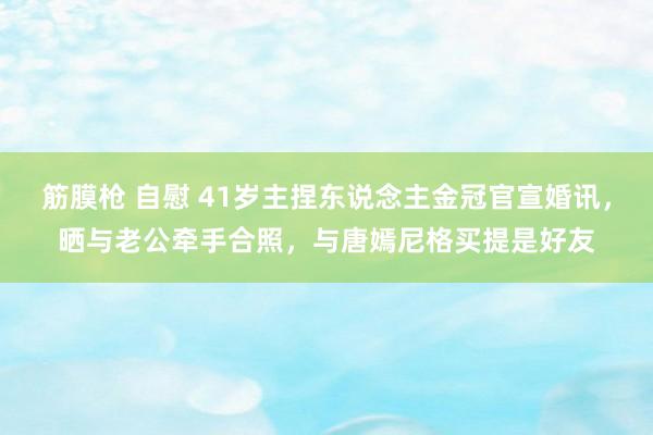 筋膜枪 自慰 41岁主捏东说念主金冠官宣婚讯，晒与老公牵手合照，与唐嫣尼格买提是好友