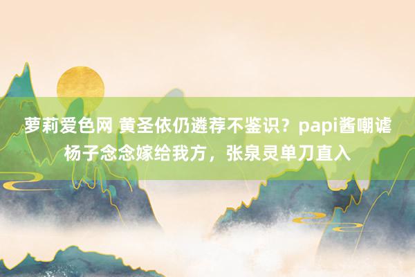 萝莉爱色网 黄圣依仍遴荐不鉴识？papi酱嘲谑杨子念念嫁给我方，张泉灵单刀直入