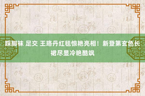 踩脚袜 足交 王珞丹红毯惊艳亮相！新登第玄色长裙尽显冷艳酷飒