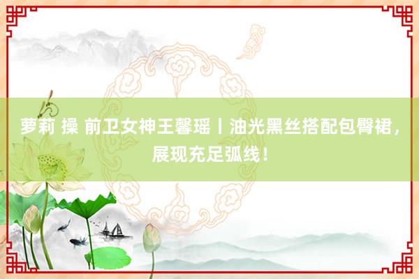 萝莉 操 前卫女神王馨瑶丨油光黑丝搭配包臀裙，展现充足弧线！