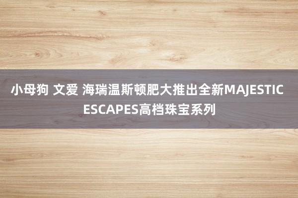 小母狗 文爱 海瑞温斯顿肥大推出全新MAJESTIC ESCAPES高档珠宝系列