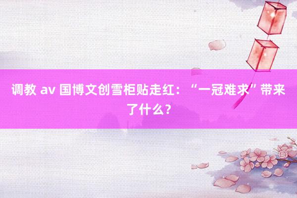 调教 av 国博文创雪柜贴走红：“一冠难求”带来了什么？