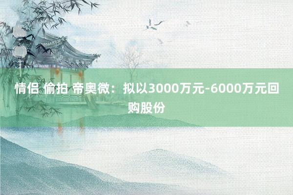 情侣 偷拍 帝奥微：拟以3000万元-6000万元回购股份