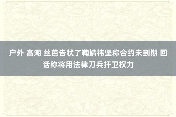 户外 高潮 丝芭告状了鞠婧祎坚称合约未到期 回话称将用法律刀兵扞卫权力