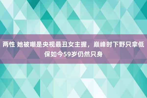 两性 她被嘲是央视最丑女主握，巅峰时下野只拿低保如今59岁仍然只身