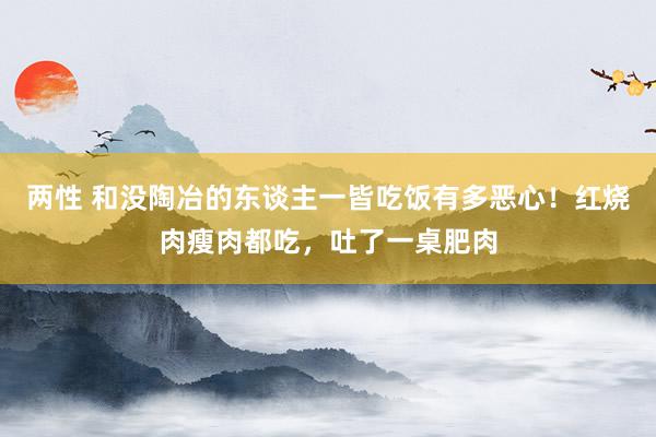 两性 和没陶冶的东谈主一皆吃饭有多恶心！红烧肉瘦肉都吃，吐了一桌肥肉