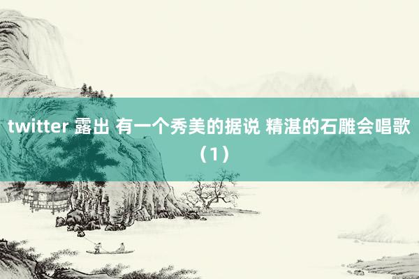 twitter 露出 有一个秀美的据说 精湛的石雕会唱歌（1）