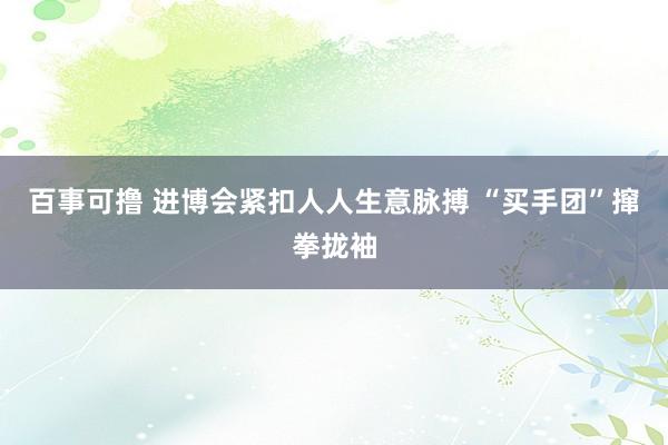 百事可撸 进博会紧扣人人生意脉搏 “买手团”撺拳拢袖