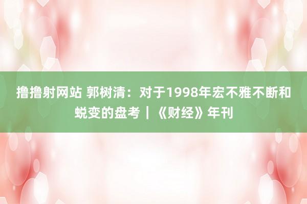 撸撸射网站 郭树清：对于1998年宏不雅不断和蜕变的盘考｜《财经》年刊