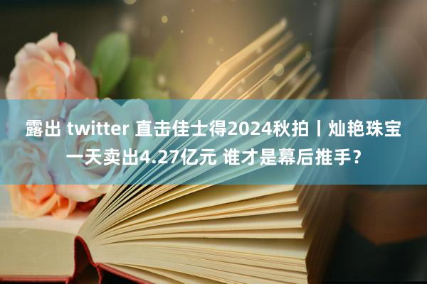 露出 twitter 直击佳士得2024秋拍丨灿艳珠宝一天卖出4.27亿元 谁才是幕后推手？