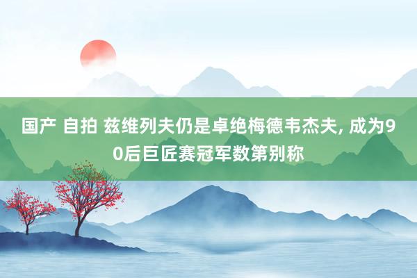 国产 自拍 兹维列夫仍是卓绝梅德韦杰夫， 成为90后巨匠赛冠军数第别称