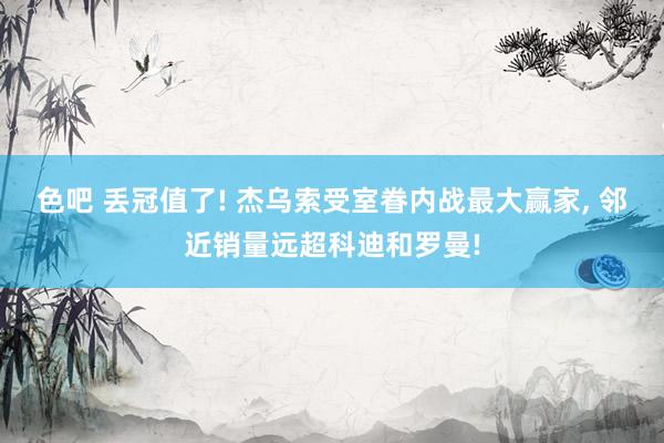 色吧 丢冠值了! 杰乌索受室眷内战最大赢家， 邻近销量远超科迪和罗曼!