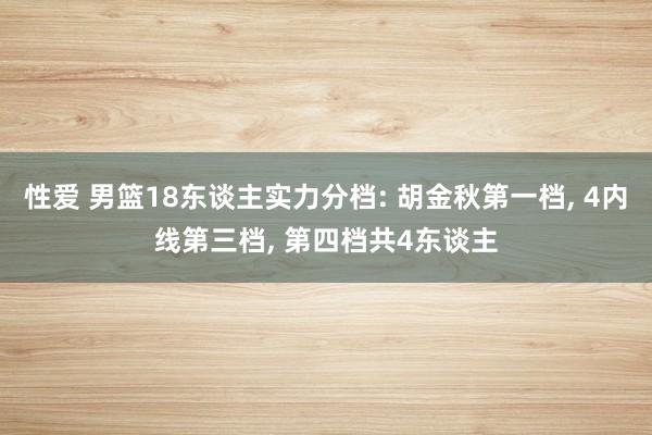 性爱 男篮18东谈主实力分档: 胡金秋第一档， 4内线第三档， 第四档共4东谈主