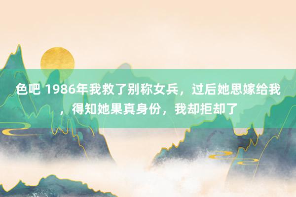 色吧 1986年我救了别称女兵，过后她思嫁给我，得知她果真身份，我却拒却了