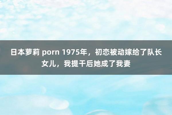 日本萝莉 porn 1975年，初恋被动嫁给了队长女儿，我提干后她成了我妻