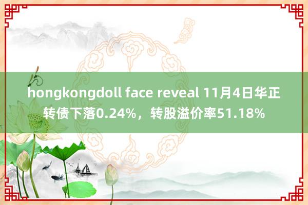 hongkongdoll face reveal 11月4日华正转债下落0.24%，转股溢价率51.18%