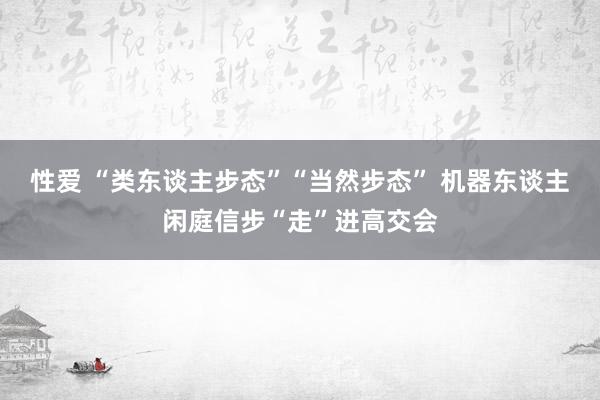 性爱 “类东谈主步态”“当然步态” 机器东谈主闲庭信步“走”进高交会