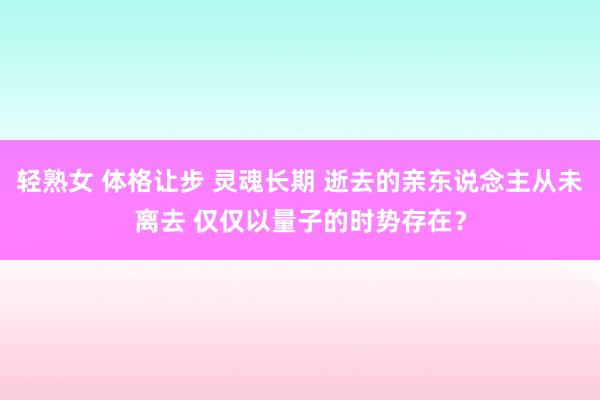 轻熟女 体格让步 灵魂长期 逝去的亲东说念主从未离去 仅仅以量子的时势存在？