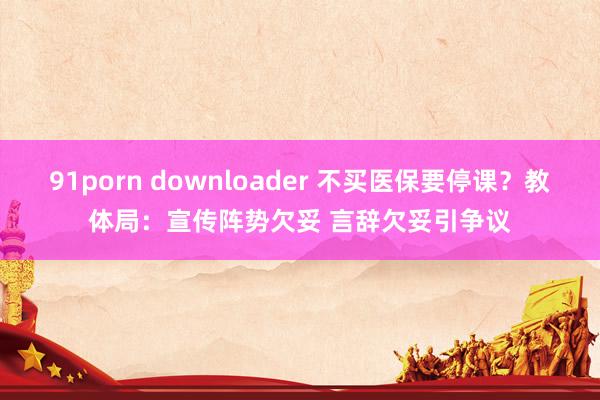 91porn downloader 不买医保要停课？教体局：宣传阵势欠妥 言辞欠妥引争议