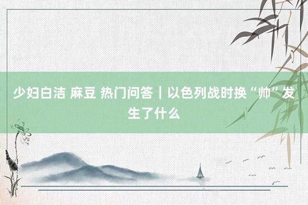 少妇白洁 麻豆 热门问答｜以色列战时换“帅”发生了什么