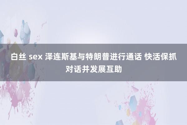 白丝 sex 泽连斯基与特朗普进行通话 快活保抓对话并发展互助