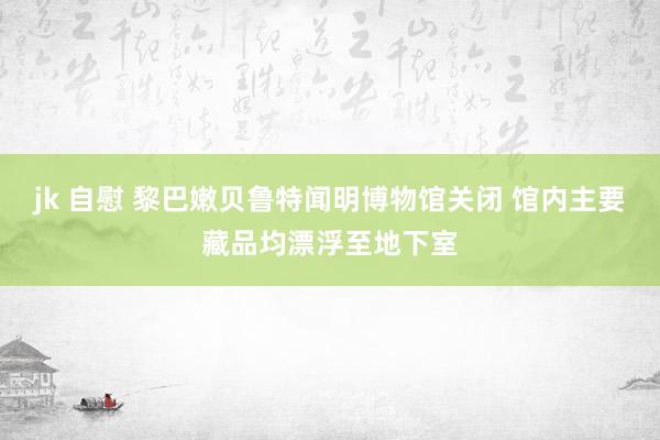 jk 自慰 黎巴嫩贝鲁特闻明博物馆关闭 馆内主要藏品均漂浮至地下室