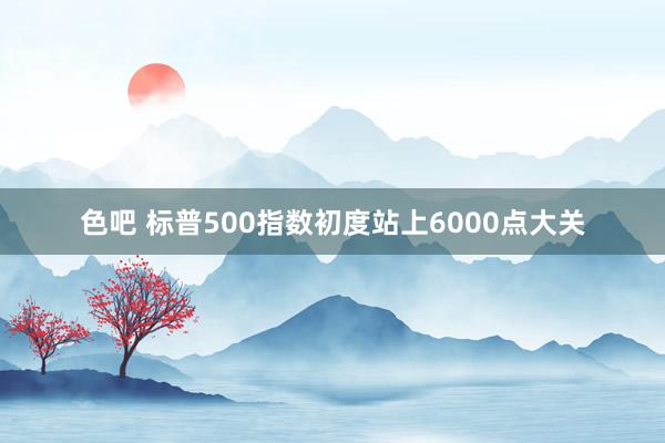 色吧 标普500指数初度站上6000点大关